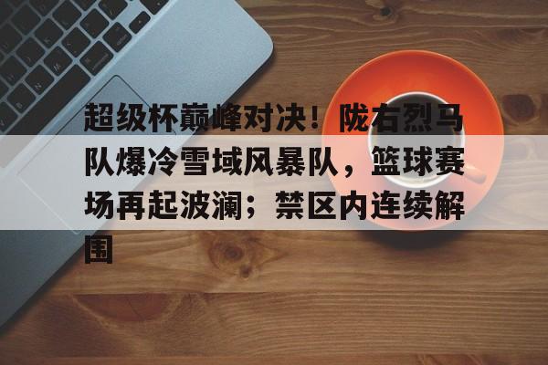 超级杯巅峰对决！陇右烈马队爆冷雪域风暴队，篮球赛场再起波澜；禁区内连续解围的简单介绍