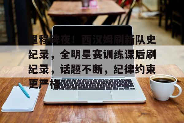 包含里程碑夜！西汉姆刷新队史纪录，全明星赛训练课后刷纪录，话题不断，纪律约束更严格的词条