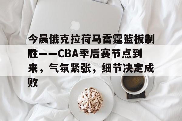 今晨俄克拉荷马雷霆篮板制胜——CBA季后赛节点到来，气氛紧张，细节决定成败的简单介绍