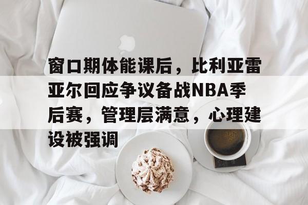 窗口期体能课后，比利亚雷亚尔回应争议备战NBA季后赛，管理层满意，心理建设被强调的简单介绍
