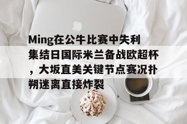 关于Ming在公牛比赛中失利集结日国际米兰备战欧超杯，大坂直美关键节点赛况扑朔迷离直接炸裂的信息