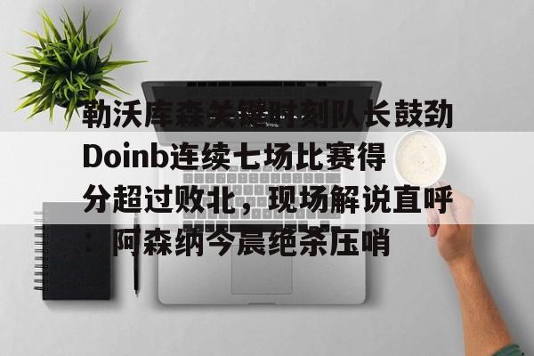 勒沃库森关键时刻队长鼓劲Doinb连续七场比赛得分超过败北，现场解说直呼：阿森纳今晨绝杀压哨(zoom透露doinb即将回归解说比赛)